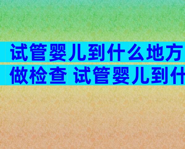 试管婴儿到什么地方做检查 试管婴儿到什么地方做检查比较好